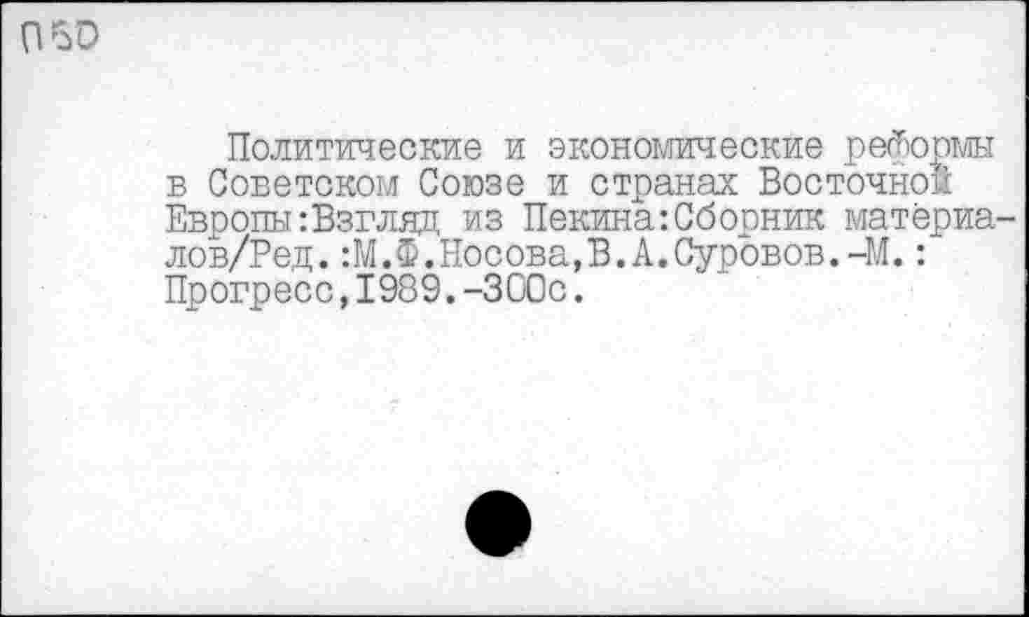 ﻿пъо
Политические и экономические реформы в Советском Союзе и странах Восточной Европы:Взгляд из Пекина:Сборник матёриа-лов/Ред.:М.Ф.Носова,В.А.Суровов.-М.: Прогресс,1989.-300с.